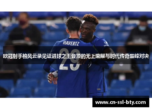 欧冠射手榜风云录见证进球之王登顶的无上荣耀与时代传奇巅峰对决