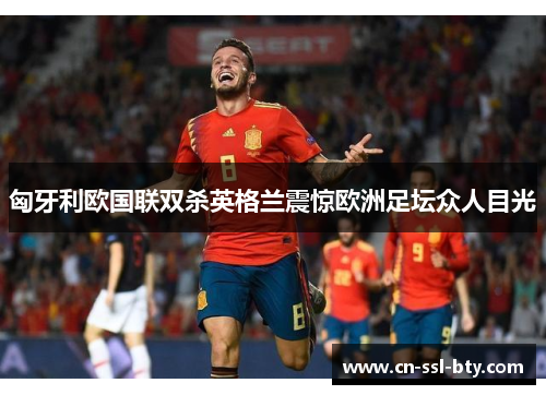 匈牙利欧国联双杀英格兰震惊欧洲足坛众人目光