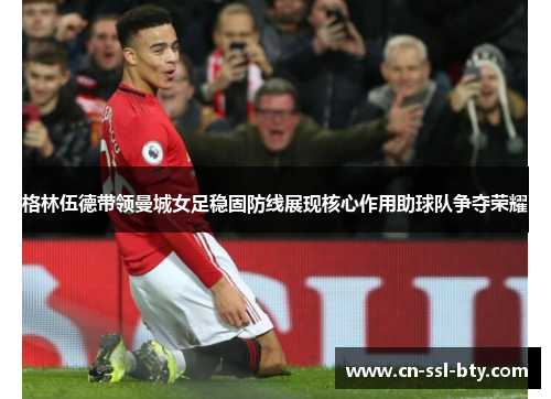 格林伍德带领曼城女足稳固防线展现核心作用助球队争夺荣耀